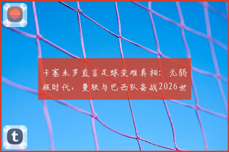 卡塞米罗直言足球变难真相:无弱旅时代,曼联与巴西队备战2026世界杯面临哪些新挑战?