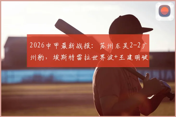 2026中甲最新战报:苏州东吴2-2广州豹,埃斯特雷拉世界波+王建明破门全程回顾