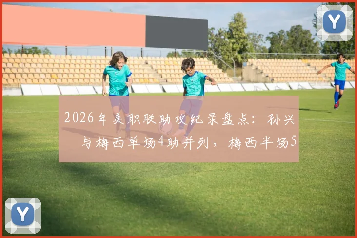 2026年美职联助攻纪录盘点:孙兴慜与梅西单场4助并列,梅西半场5助神迹仍未被破