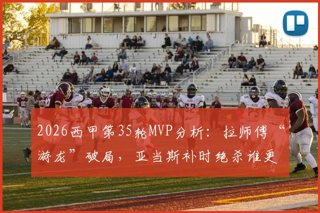 2026西甲第35轮MVP分析：拉师傅“游龙”破局，亚当斯补时绝杀谁更胜一筹？