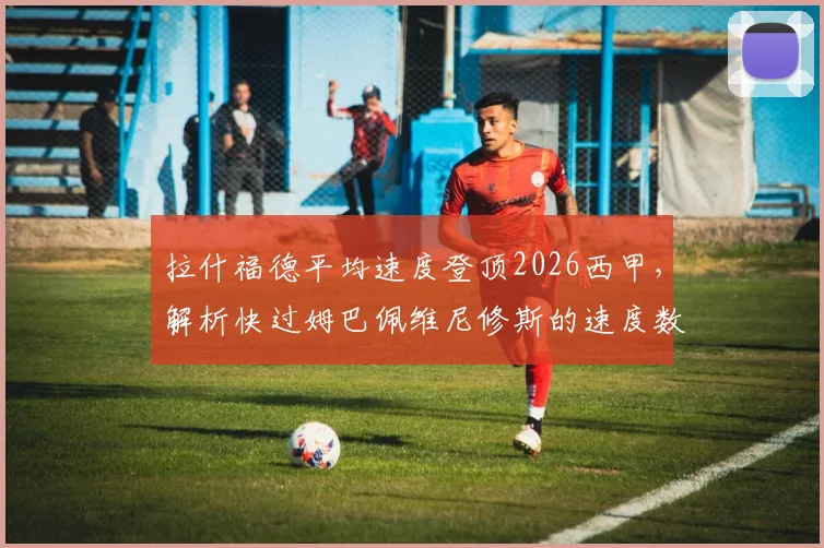 拉什福德平均速度登顶2026西甲，解析快过姆巴佩维尼修斯的速度数据与实战价值
