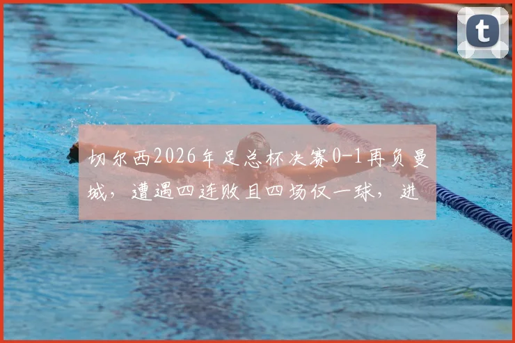 切尔西2026年足总杯决赛0-1再负曼城，遭遇四连败且四场仅一球，进攻顽疾何时能解？