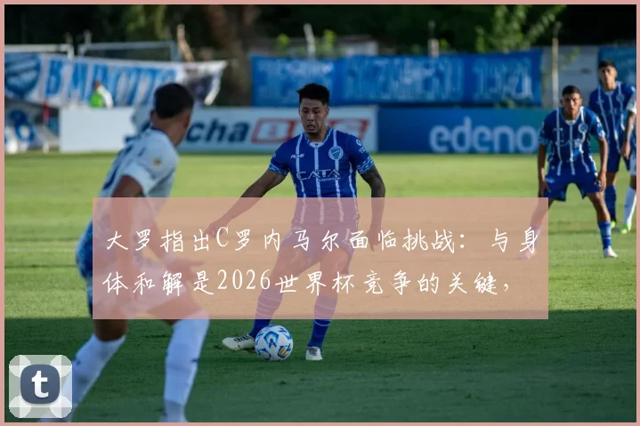 大罗指出C罗内马尔面临挑战：与身体和解是2026世界杯竞争的关键，高龄球星如何应对？