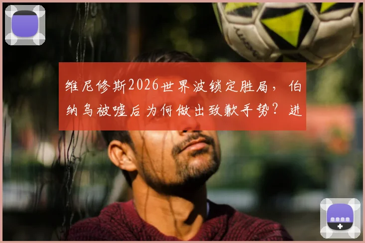 维尼修斯2026世界波锁定胜局，伯纳乌被嘘后为何做出致歉手势？进球完整解析