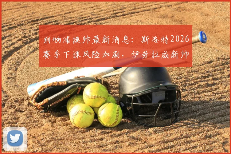 利物浦换帅最新消息：斯洛特2026赛季下课风险加剧，伊劳拉成新帅首选，赔率与前景深度分析