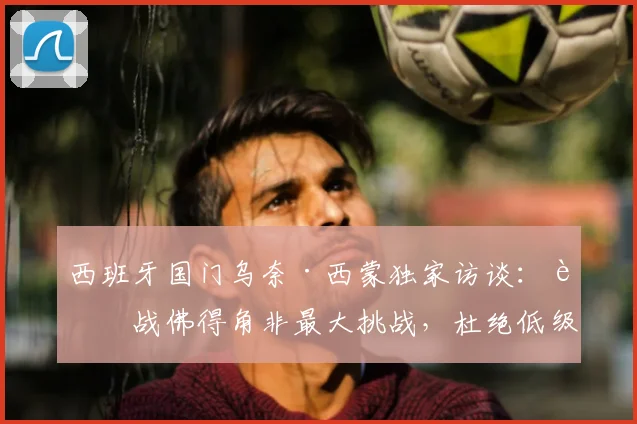 西班牙国门乌奈·西蒙独家访谈：迎战佛得角非最大挑战，杜绝低级失误才是卫冕关键