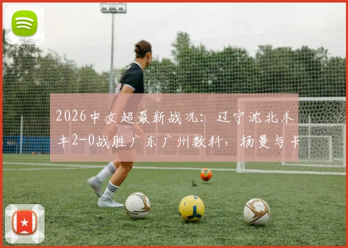 2026中女超最新战况：辽宁沈北禾丰2-0战胜广东广州数科，杨曼与卡布雷建功，附全场精彩回放及积分榜分析