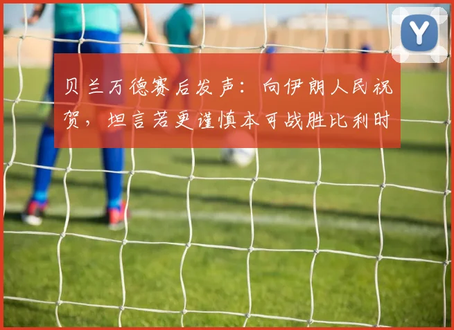 贝兰万德赛后发声:向伊朗人民祝贺,坦言若更谨慎本可战胜比利时,解析2026世界杯前景