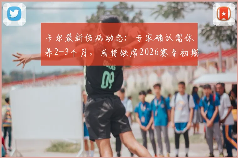 卡尔最新伤病动态：专家确认需休养2-3个月，或将缺席2026赛季初期比赛，对球队影响几何？