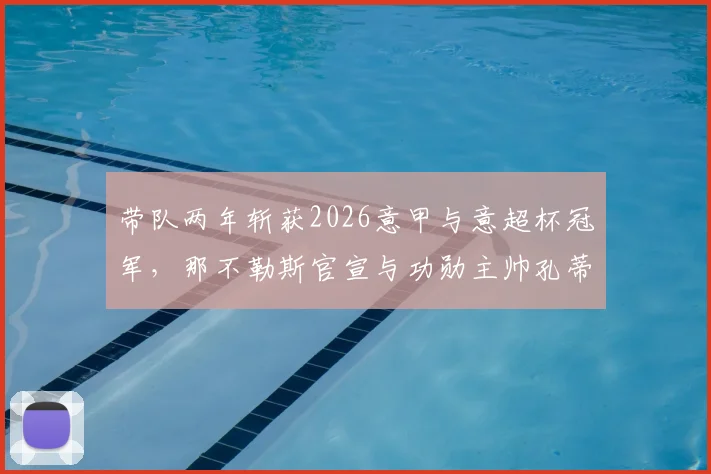 带队两年斩获2026意甲与意超杯冠军，那不勒斯官宣与功勋主帅孔蒂解约离队详情