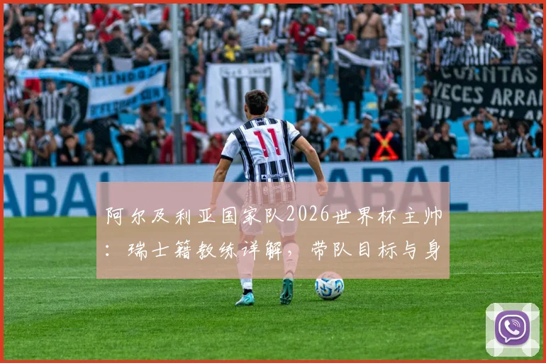 阿尔及利亚国家队2026世界杯主帅：瑞士籍教练详解，带队目标与身份认同深度访谈
