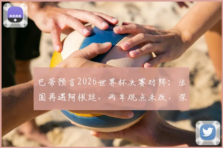 巴蒂预言2026世界杯决赛对阵:法国再遇阿根廷,两年观点未改,深度解读其预测逻辑