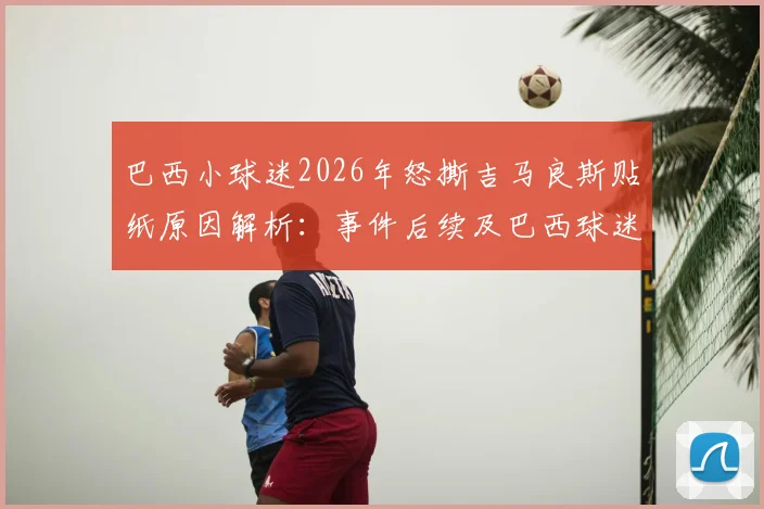 巴西小球迷2026年怒撕吉马良斯贴纸原因解析：事件后续及巴西球迷真实态度调查