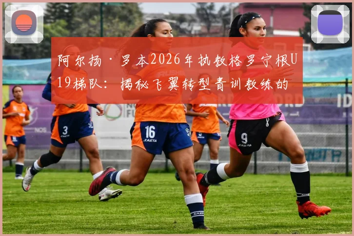 阿尔扬·罗本2026年执教格罗宁根U19梯队：揭秘飞翼转型青训教练的战术理念与晋升之路，附格罗宁根青训体系解析
