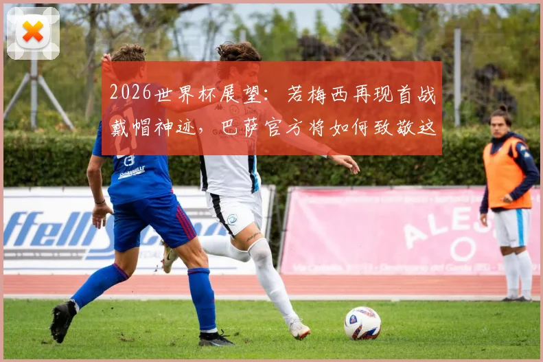 2026世界杯展望：若梅西再现首战戴帽神迹，巴萨官方将如何致敬这位永恒传奇？