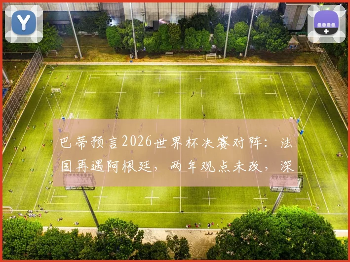 巴蒂预言2026世界杯决赛对阵：法国再遇阿根廷，两年观点未改，深度解读其预测逻辑