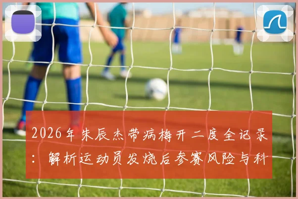 2026年朱辰杰带病梅开二度全记录：解析运动员发烧后参赛风险与科学恢复指南，附身体发虚调理方法