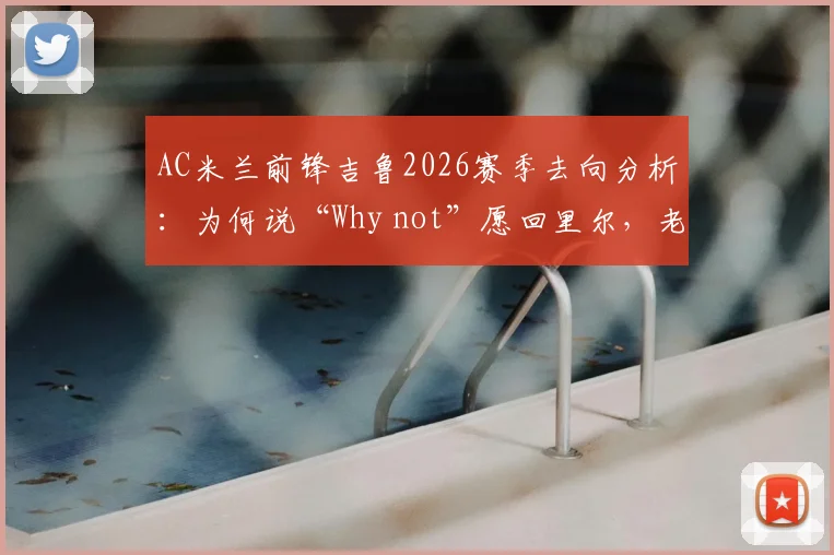 AC米兰前锋吉鲁2026赛季去向分析:为何说“Why not”愿回里尔,老将的欧冠梦想与未来计划解读
