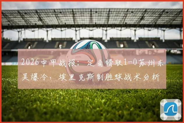 2026中甲战报:定南赣联1-0苏州东吴爆冷,埃里克斯制胜球战术分析,苏州东吴连败原因解读