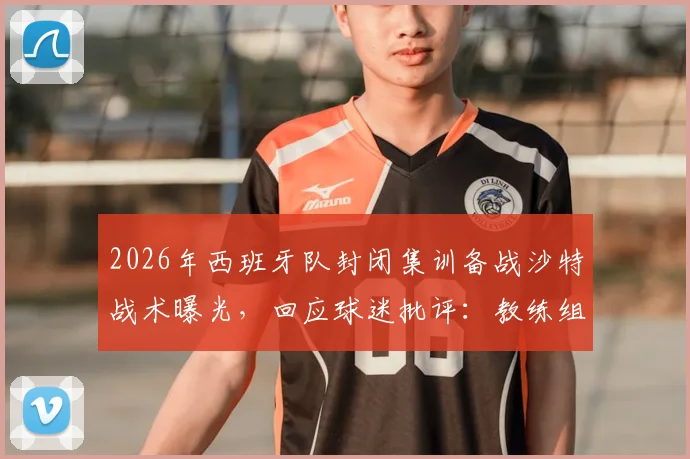 2026年西班牙队封闭集训备战沙特战术曝光，回应球迷批评：教练组直面压力，赛前情报深度解析
