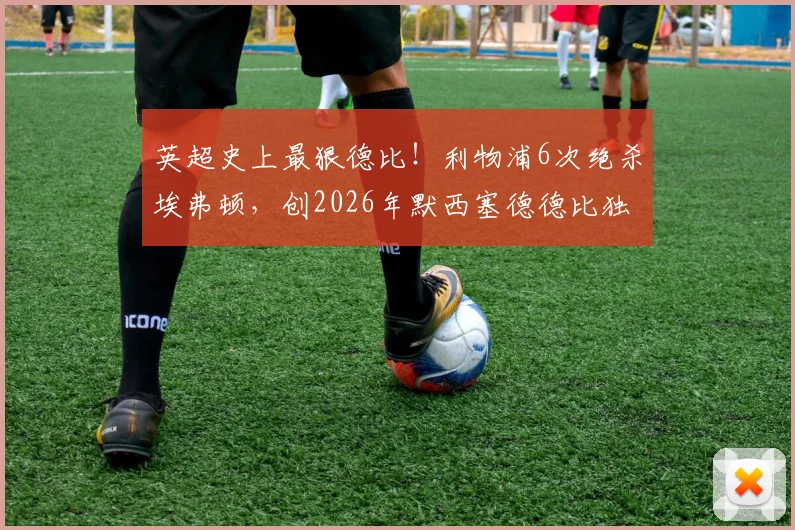 英超史上最狠德比！利物浦6次绝杀埃弗顿，创2026年默西塞德德比独一档纪录