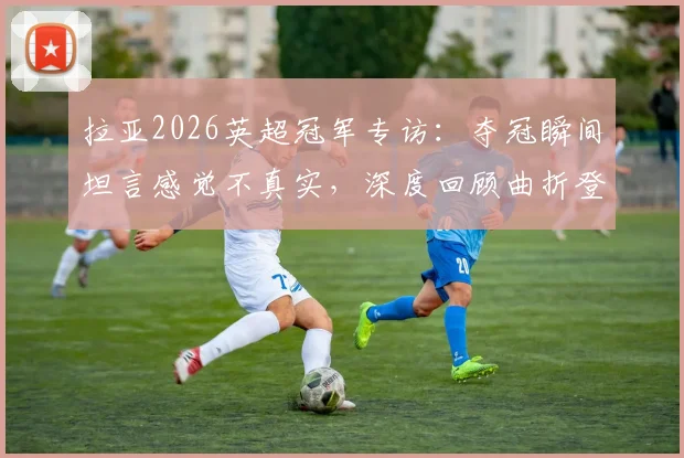 拉亚2026英超冠军专访：夺冠瞬间坦言感觉不真实，深度回顾曲折登顶心路历程