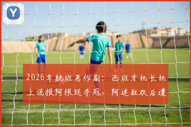 2026年航班恶作剧:西班牙机长机上谎报阿根廷夺冠,阿迷狂欢后遭遇巨大心理落差,事件全过程回顾