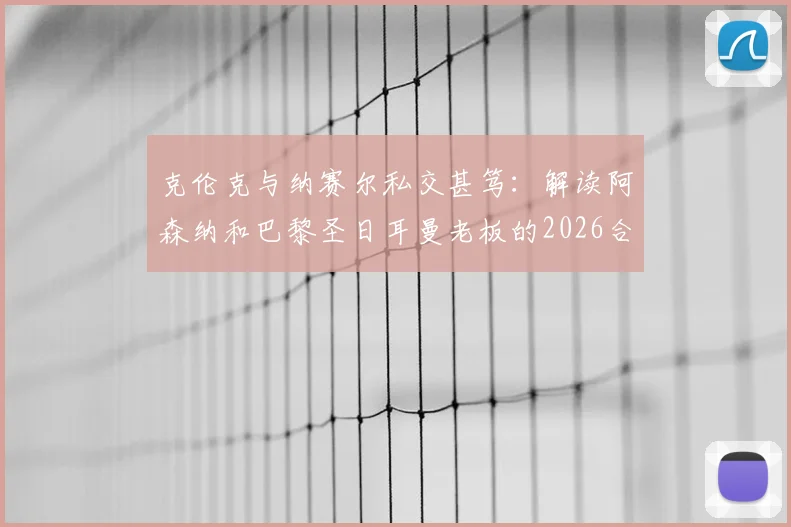 克伦克与纳赛尔私交甚笃:解读阿森纳和巴黎圣日耳曼老板的2026合作版图与足坛影响力