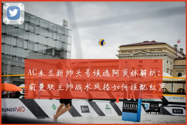 AC米兰新帅头号候选阿莫林解析：前曼联主帅战术风格如何适配红黑军团？