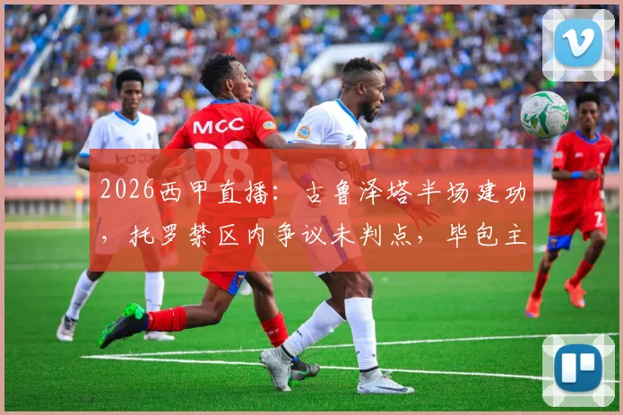 2026西甲直播：古鲁泽塔半场建功，托罗禁区内争议未判点，毕包主场1-0领先奥萨苏纳