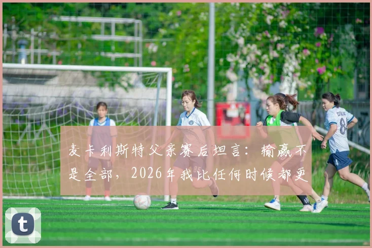 麦卡利斯特父亲赛后坦言：输赢不是全部，2026年我比任何时候都更以你为傲