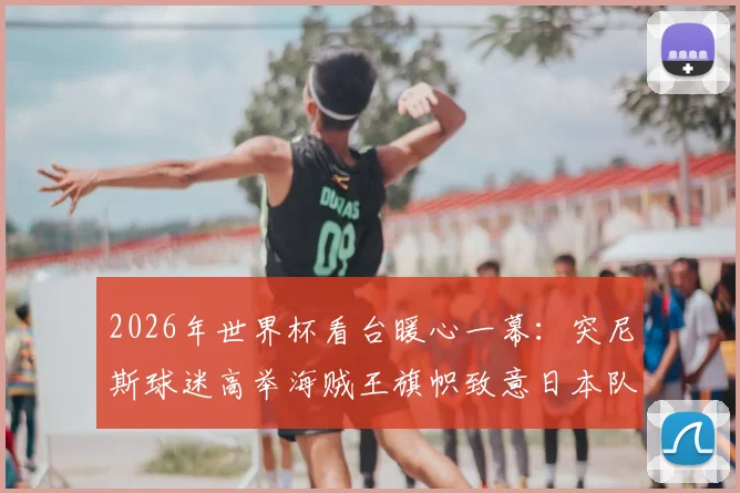 2026年世界杯看台暖心一幕：突尼斯球迷高举海贼王旗帜致意日本队，二次元文化引爆足球话题