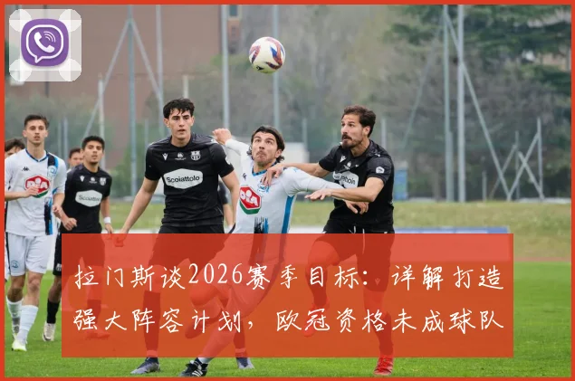 拉门斯谈2026赛季目标：详解打造强大阵容计划，欧冠资格未成球队下滑因素