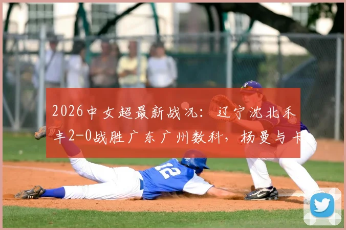 2026中女超最新战况:辽宁沈北禾丰2-0战胜广东广州数科,杨曼与卡布雷建功,附全场精彩回放及积分榜分析