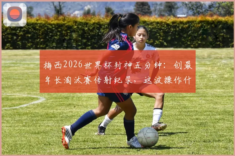 梅西2026世界杯封神五分钟：创最年长淘汰赛传射纪录，这波操作什么水平？