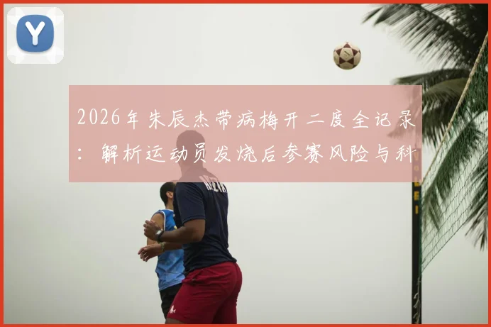2026年朱辰杰带病梅开二度全记录：解析运动员发烧后参赛风险与科学恢复指南，附身体发虚调理方法
