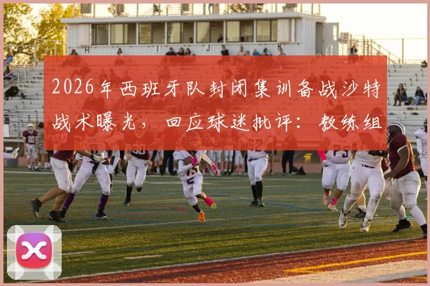 2026年西班牙队封闭集训备战沙特战术曝光,回应球迷批评:教练组直面压力,赛前情报深度解析