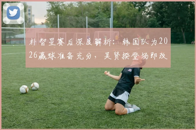 朴智星赛后深度解析：韩国队为2026赢球准备充分，吴贤揆登场即改变战局