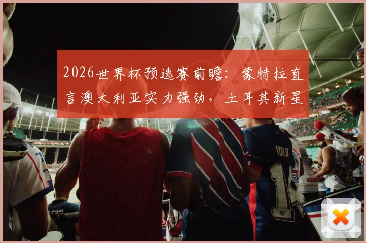 2026世界杯预选赛前瞻：蒙特拉直言澳大利亚实力强劲，土耳其新星伊尔迪兹或迎出场良机