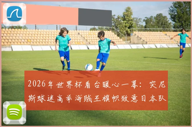 2026年世界杯看台暖心一幕：突尼斯球迷高举海贼王旗帜致意日本队，二次元文化引爆足球话题
