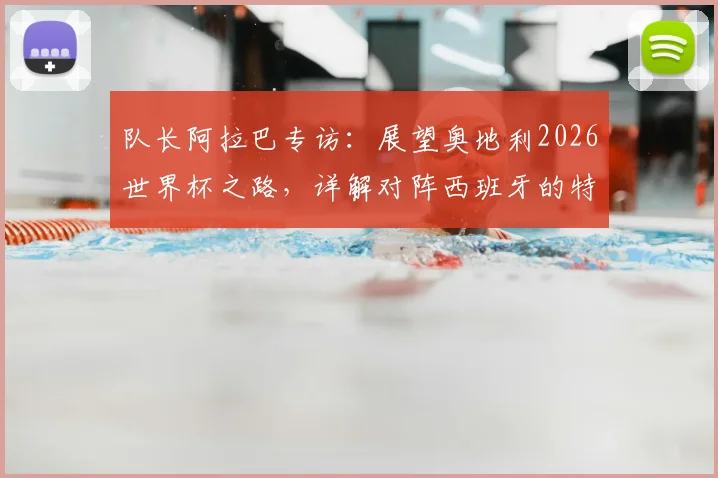 队长阿拉巴专访：展望奥地利2026世界杯之路，详解对阵西班牙的特殊情感与国家队使命