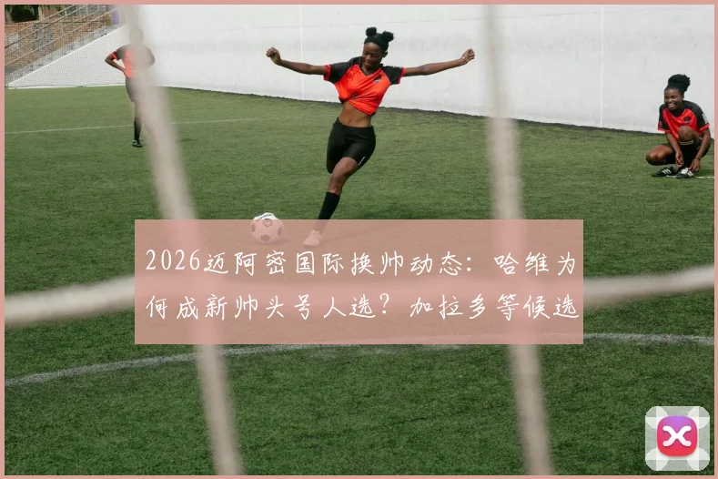 2026迈阿密国际换帅动态:哈维为何成新帅头号人选?加拉多等候选主帅前景分析