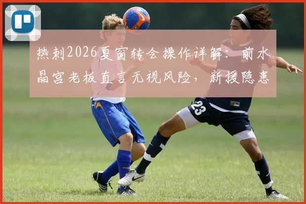 热刺2026夏窗转会操作详解：前水晶宫老板直言无视风险，新援隐患与俱乐部策略深度分析