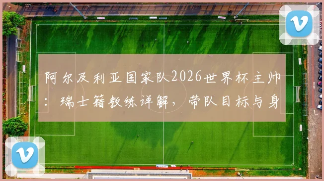 阿尔及利亚国家队2026世界杯主帅:瑞士籍教练详解,带队目标与身份认同深度访谈