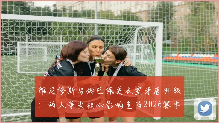 维尼修斯与姆巴佩更衣室矛盾升级：两人争当核心影响皇马2026赛季备战，球队如何平衡双星关系？