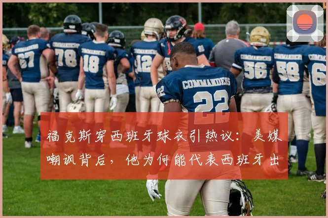 福克斯穿西班牙球衣引热议：美媒嘲讽背后，他为何能代表西班牙出战佛得角？数据表现全解析