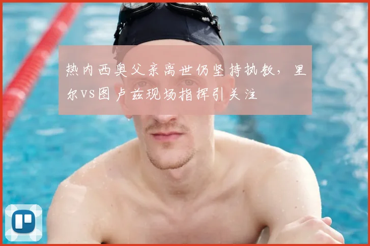 热内西奥父亲离世仍坚持执教，里尔vs图卢兹现场指挥引关注