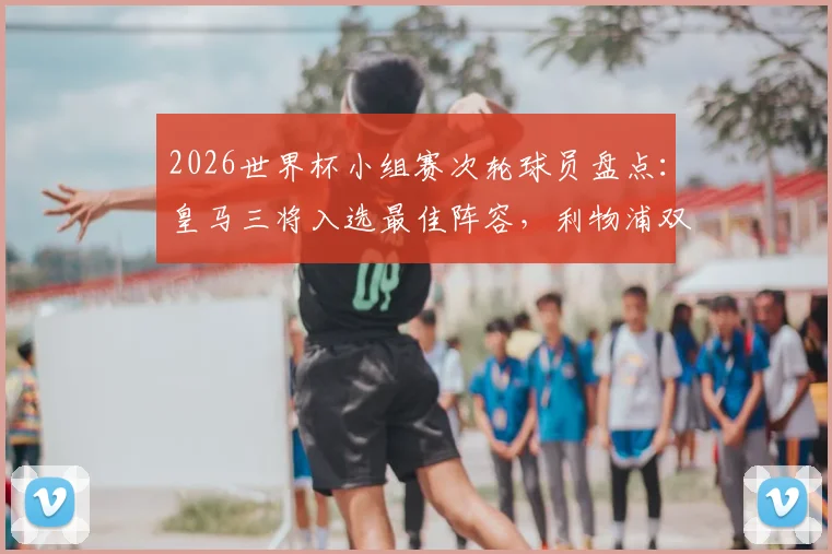 2026世界杯小组赛次轮球员盘点：皇马三将入选最佳阵容，利物浦双子星紧随其后，附详细表现分析