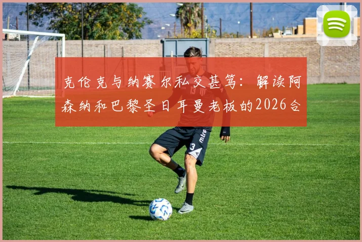 克伦克与纳赛尔私交甚笃：解读阿森纳和巴黎圣日耳曼老板的2026合作版图与足坛影响力