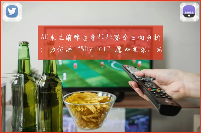 AC米兰前锋吉鲁2026赛季去向分析：为何说“Why not”愿回里尔，老将的欧冠梦想与未来计划解读